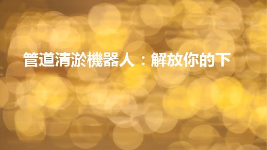 管道清淤機器人：解放你的下水道，讓流暢成為常態(tài)！
